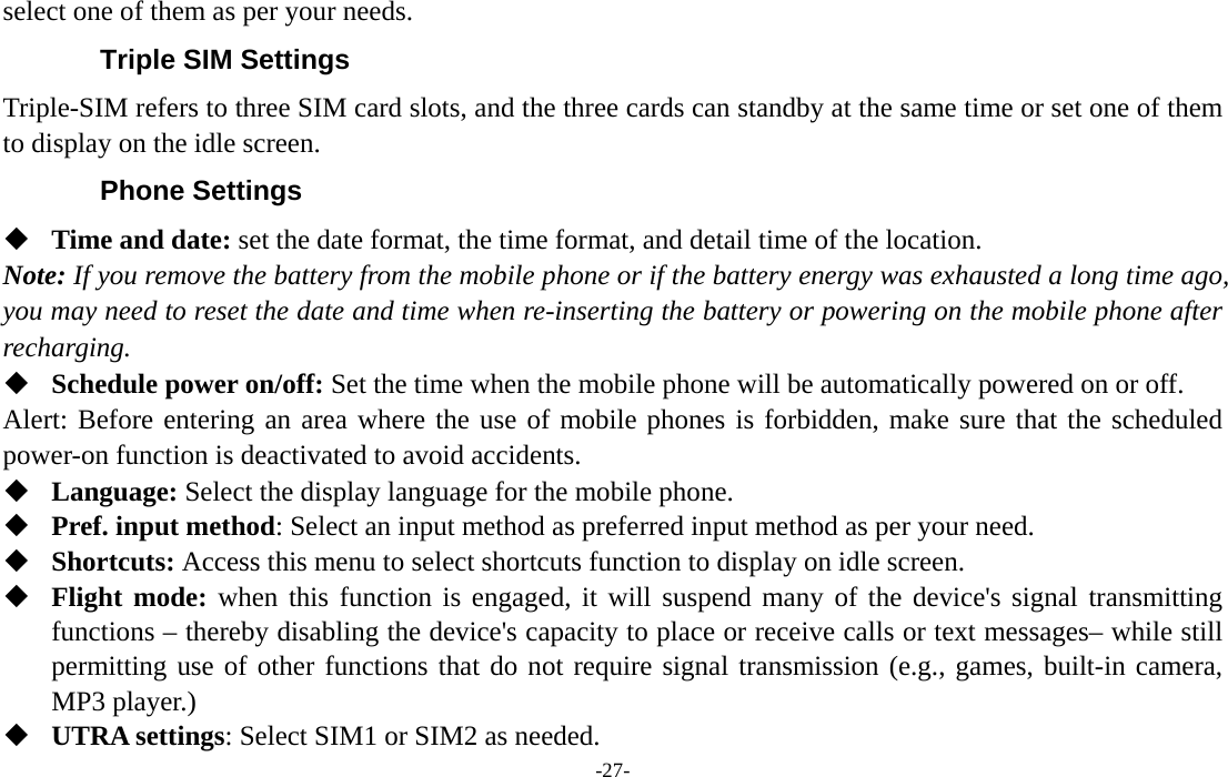  -27- select one of them as per your needs. Triple SIM Settings Triple-SIM refers to three SIM card slots, and the three cards can standby at the same time or set one of them to display on the idle screen. Phone Settings  Time and date: set the date format, the time format, and detail time of the location. Note: If you remove the battery from the mobile phone or if the battery energy was exhausted a long time ago, you may need to reset the date and time when re-inserting the battery or powering on the mobile phone after recharging.  Schedule power on/off: Set the time when the mobile phone will be automatically powered on or off. Alert: Before entering an area where the use of mobile phones is forbidden, make sure that the scheduled power-on function is deactivated to avoid accidents.  Language: Select the display language for the mobile phone.  Pref. input method: Select an input method as preferred input method as per your need.  Shortcuts: Access this menu to select shortcuts function to display on idle screen.  Flight mode: when this function is engaged, it will suspend many of the device&apos;s signal transmitting functions – thereby disabling the device&apos;s capacity to place or receive calls or text messages– while still permitting use of other functions that do not require signal transmission (e.g., games, built-in camera, MP3 player.)  UTRA settings: Select SIM1 or SIM2 as needed. 