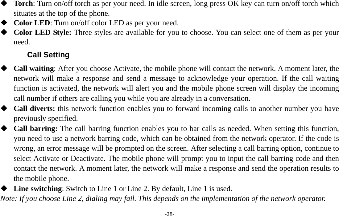  -28-  Torch: Turn on/off torch as per your need. In idle screen, long press OK key can turn on/off torch which situates at the top of the phone.  Color LED: Turn on/off color LED as per your need.  Color LED Style: Three styles are available for you to choose. You can select one of them as per your need. Call Setting  Call waiting: After you choose Activate, the mobile phone will contact the network. A moment later, the network will make a response and send a message to acknowledge your operation. If the call waiting function is activated, the network will alert you and the mobile phone screen will display the incoming call number if others are calling you while you are already in a conversation.  Call diverts: this network function enables you to forward incoming calls to another number you have previously specified.    Call barring: The call barring function enables you to bar calls as needed. When setting this function, you need to use a network barring code, which can be obtained from the network operator. If the code is wrong, an error message will be prompted on the screen. After selecting a call barring option, continue to select Activate or Deactivate. The mobile phone will prompt you to input the call barring code and then contact the network. A moment later, the network will make a response and send the operation results to the mobile phone.  Line switching: Switch to Line 1 or Line 2. By default, Line 1 is used. Note: If you choose Line 2, dialing may fail. This depends on the implementation of the network operator. 