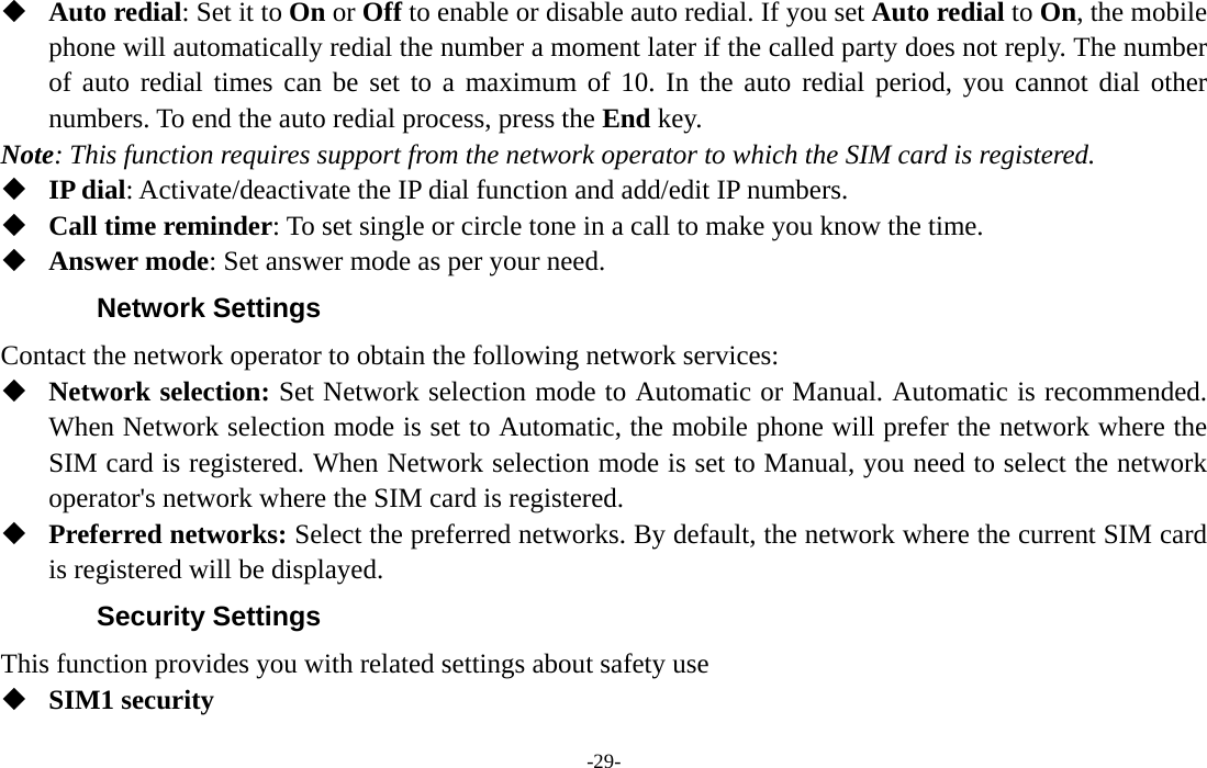  -29-  Auto redial: Set it to On or Off to enable or disable auto redial. If you set Auto redial to On, the mobile phone will automatically redial the number a moment later if the called party does not reply. The number of auto redial times can be set to a maximum of 10. In the auto redial period, you cannot dial other numbers. To end the auto redial process, press the End key. Note: This function requires support from the network operator to which the SIM card is registered.  IP dial: Activate/deactivate the IP dial function and add/edit IP numbers.  Call time reminder: To set single or circle tone in a call to make you know the time.  Answer mode: Set answer mode as per your need. Network Settings Contact the network operator to obtain the following network services:    Network selection: Set Network selection mode to Automatic or Manual. Automatic is recommended. When Network selection mode is set to Automatic, the mobile phone will prefer the network where the SIM card is registered. When Network selection mode is set to Manual, you need to select the network operator&apos;s network where the SIM card is registered.  Preferred networks: Select the preferred networks. By default, the network where the current SIM card is registered will be displayed.   Security Settings This function provides you with related settings about safety use  SIM1 security 