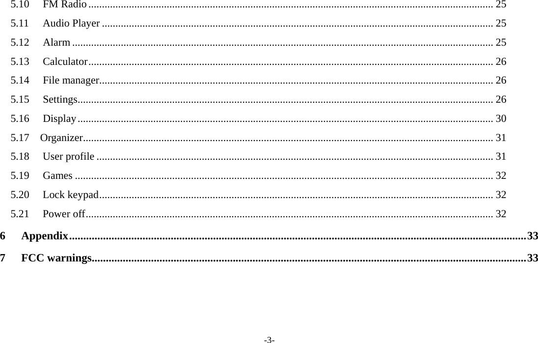  -3- 5.10 FM Radio...................................................................................................................................................... 25 5.11 Audio Player ................................................................................................................................................. 25 5.12 Alarm ............................................................................................................................................................ 25 5.13 Calculator...................................................................................................................................................... 26 5.14 File manager.................................................................................................................................................. 26 5.15 Settings.......................................................................................................................................................... 26 5.16 Display.......................................................................................................................................................... 30 5.17  Organizer........................................................................................................................................................ 31 5.18 User profile ................................................................................................................................................... 31 5.19 Games ........................................................................................................................................................... 32 5.20 Lock keypad.................................................................................................................................................. 32 5.21 Power off....................................................................................................................................................... 32 6 Appendix..................................................................................................................................................................33 7 FCC warnings..........................................................................................................................................................33   