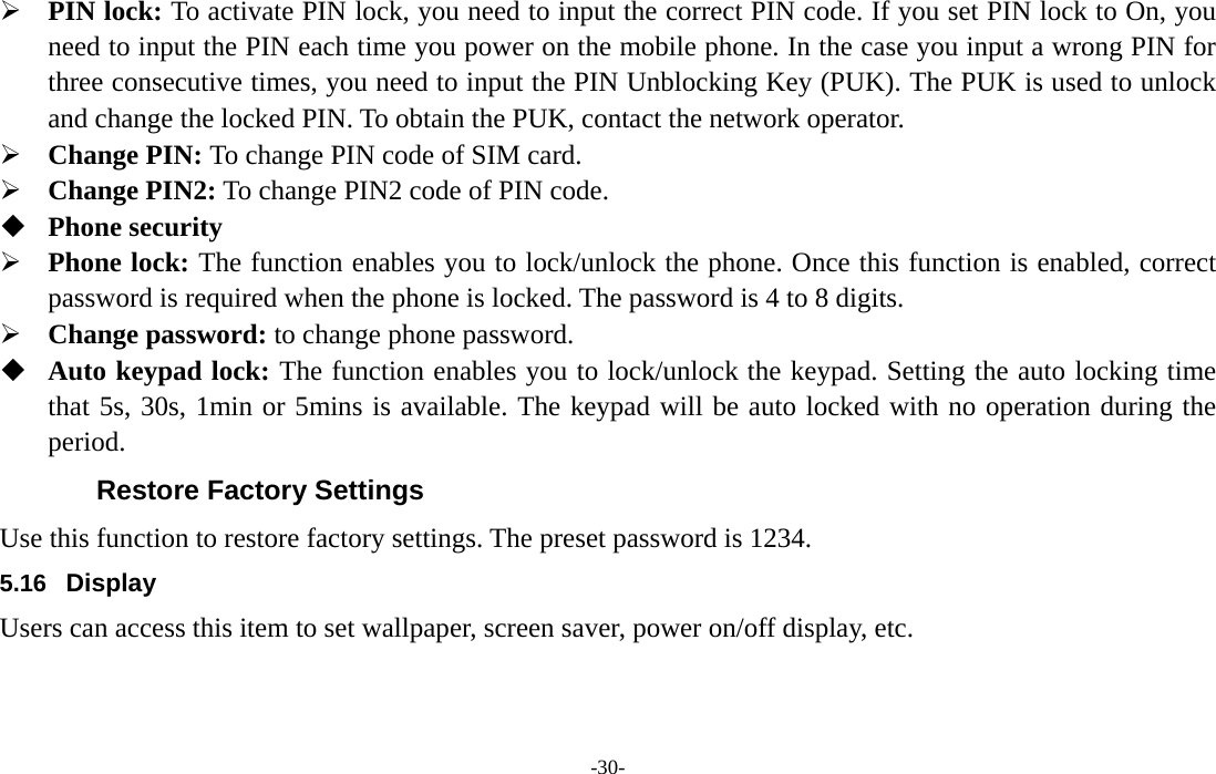  -30-  PIN lock: To activate PIN lock, you need to input the correct PIN code. If you set PIN lock to On, you need to input the PIN each time you power on the mobile phone. In the case you input a wrong PIN for three consecutive times, you need to input the PIN Unblocking Key (PUK). The PUK is used to unlock and change the locked PIN. To obtain the PUK, contact the network operator.  Change PIN: To change PIN code of SIM card.  Change PIN2: To change PIN2 code of PIN code.  Phone security  Phone lock: The function enables you to lock/unlock the phone. Once this function is enabled, correct password is required when the phone is locked. The password is 4 to 8 digits.  Change password: to change phone password.  Auto keypad lock: The function enables you to lock/unlock the keypad. Setting the auto locking time that 5s, 30s, 1min or 5mins is available. The keypad will be auto locked with no operation during the period. Restore Factory Settings Use this function to restore factory settings. The preset password is 1234. 5.16  Display Users can access this item to set wallpaper, screen saver, power on/off display, etc. 