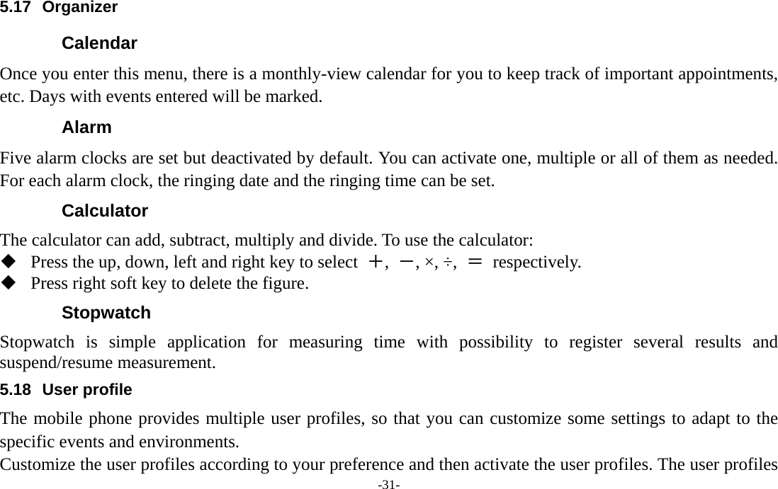  -31- 5.17 Organizer Calendar Once you enter this menu, there is a monthly-view calendar for you to keep track of important appointments, etc. Days with events entered will be marked. Alarm  Five alarm clocks are set but deactivated by default. You can activate one, multiple or all of them as needed. For each alarm clock, the ringing date and the ringing time can be set. Calculator The calculator can add, subtract, multiply and divide. To use the calculator:    Press the up, down, left and right key to select  ＋,  －, ×, ÷,  ＝ respectively.  Press right soft key to delete the figure. Stopwatch Stopwatch is simple application for measuring time with possibility to register several results and suspend/resume measurement. 5.18 User profile The mobile phone provides multiple user profiles, so that you can customize some settings to adapt to the specific events and environments. Customize the user profiles according to your preference and then activate the user profiles. The user profiles 