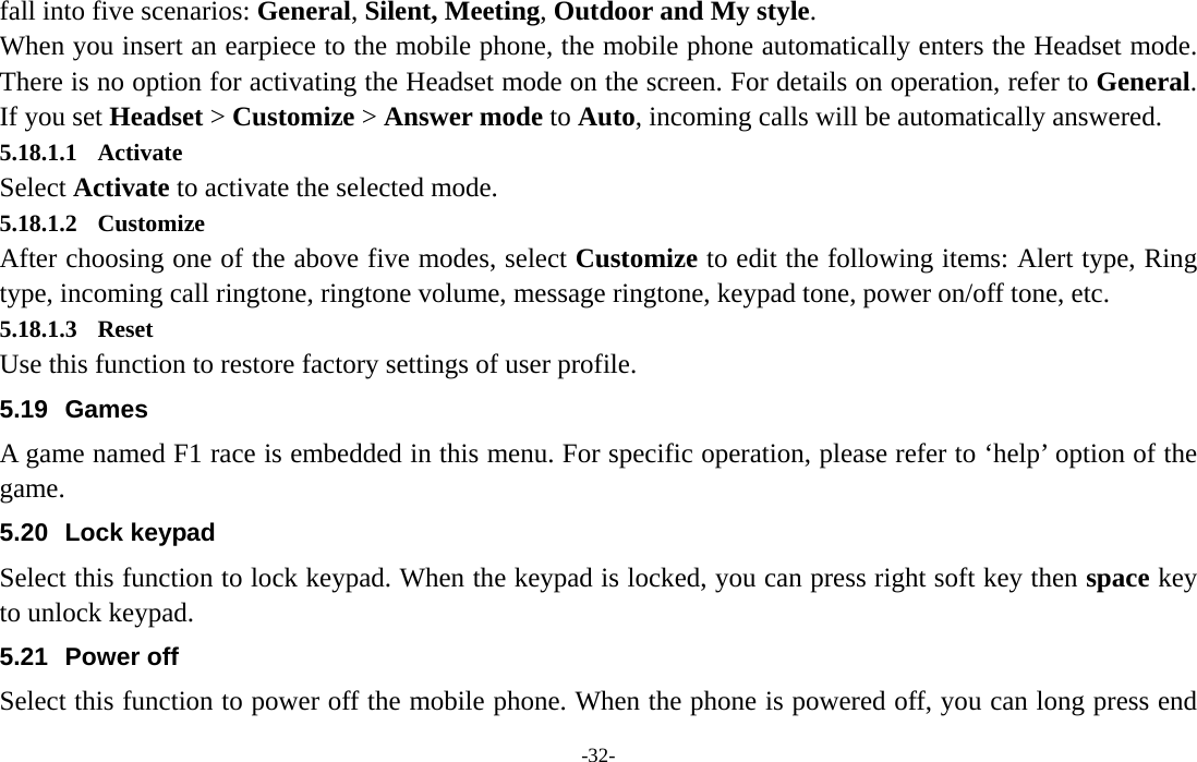  -32- fall into five scenarios: General, Silent, Meeting, Outdoor and My style. When you insert an earpiece to the mobile phone, the mobile phone automatically enters the Headset mode. There is no option for activating the Headset mode on the screen. For details on operation, refer to General. If you set Headset &gt; Customize &gt; Answer mode to Auto, incoming calls will be automatically answered. 5.18.1.1 Activate Select Activate to activate the selected mode. 5.18.1.2 Customize After choosing one of the above five modes, select Customize to edit the following items: Alert type, Ring type, incoming call ringtone, ringtone volume, message ringtone, keypad tone, power on/off tone, etc. 5.18.1.3 Reset Use this function to restore factory settings of user profile. 5.19 Games A game named F1 race is embedded in this menu. For specific operation, please refer to ‘help’ option of the game. 5.20 Lock keypad Select this function to lock keypad. When the keypad is locked, you can press right soft key then space key to unlock keypad. 5.21 Power off Select this function to power off the mobile phone. When the phone is powered off, you can long press end 