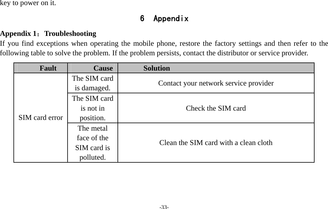  -33- key to power on it. 6 Appendix Appendix 1：Troubleshooting If you find exceptions when operating the mobile phone, restore the factory settings and then refer to the following table to solve the problem. If the problem persists, contact the distributor or service provider. Fault  Cause  Solution The SIM card is damaged.  Contact your network service provider The SIM card is not in position. Check the SIM card SIM card error The metal face of the SIM card is polluted. Clean the SIM card with a clean cloth 