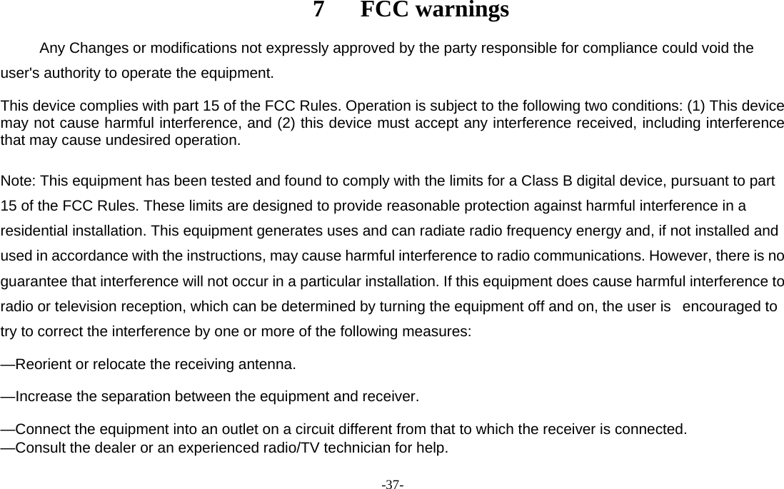  -37-                                         7   FCC warnings      Any Changes or modifications not expressly approved by the party responsible for compliance could void the user&apos;s authority to operate the equipment.    This device complies with part 15 of the FCC Rules. Operation is subject to the following two conditions: (1) This device may not cause harmful interference, and (2) this device must accept any interference received, including interference that may cause undesired operation.  Note: This equipment has been tested and found to comply with the limits for a Class B digital device, pursuant to part 15 of the FCC Rules. These limits are designed to provide reasonable protection against harmful interference in a residential installation. This equipment generates uses and can radiate radio frequency energy and, if not installed and used in accordance with the instructions, may cause harmful interference to radio communications. However, there is no guarantee that interference will not occur in a particular installation. If this equipment does cause harmful interference to radio or television reception, which can be determined by turning the equipment off and on, the user is   encouraged to try to correct the interference by one or more of the following measures:     —Reorient or relocate the receiving antenna.     —Increase the separation between the equipment and receiver.     —Connect the equipment into an outlet on a circuit different from that to which the receiver is connected.     —Consult the dealer or an experienced radio/TV technician for help.  