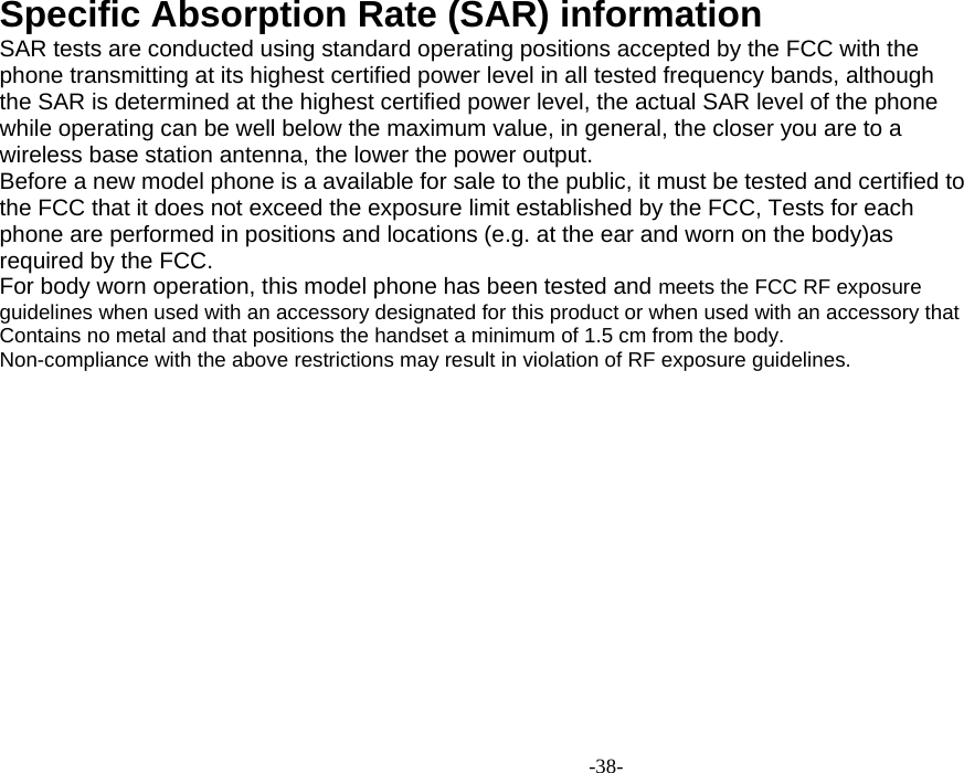  -38- Specific Absorption Rate (SAR) information SAR tests are conducted using standard operating positions accepted by the FCC with the phone transmitting at its highest certified power level in all tested frequency bands, although the SAR is determined at the highest certified power level, the actual SAR level of the phone while operating can be well below the maximum value, in general, the closer you are to a wireless base station antenna, the lower the power output. Before a new model phone is a available for sale to the public, it must be tested and certified to the FCC that it does not exceed the exposure limit established by the FCC, Tests for each phone are performed in positions and locations (e.g. at the ear and worn on the body)as required by the FCC. For body worn operation, this model phone has been tested and meets the FCC RF exposure guidelines when used with an accessory designated for this product or when used with an accessory that Contains no metal and that positions the handset a minimum of 1.5 cm from the body. Non-compliance with the above restrictions may result in violation of RF exposure guidelines.                              