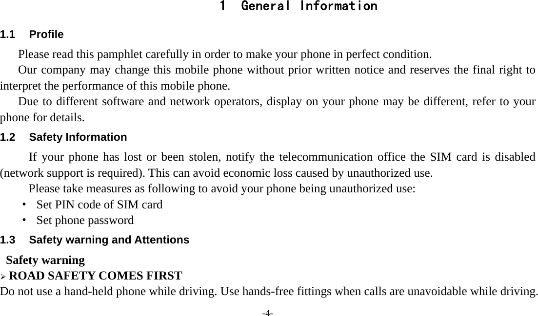  -4-  1 General Information 1.1 Profile    Please read this pamphlet carefully in order to make your phone in perfect condition.       Our company may change this mobile phone without prior written notice and reserves the final right to interpret the performance of this mobile phone.      Due to different software and network operators, display on your phone may be different, refer to your phone for details. 1.2 Safety Information  If your phone has lost or been stolen, notify the telecommunication office the SIM card is disabled (network support is required). This can avoid economic loss caused by unauthorized use. Please take measures as following to avoid your phone being unauthorized use: ·  Set PIN code of SIM card ·  Set phone password 1.3  Safety warning and Attentions  Safety warning  ROAD SAFETY COMES FIRST Do not use a hand-held phone while driving. Use hands-free fittings when calls are unavoidable while driving. 