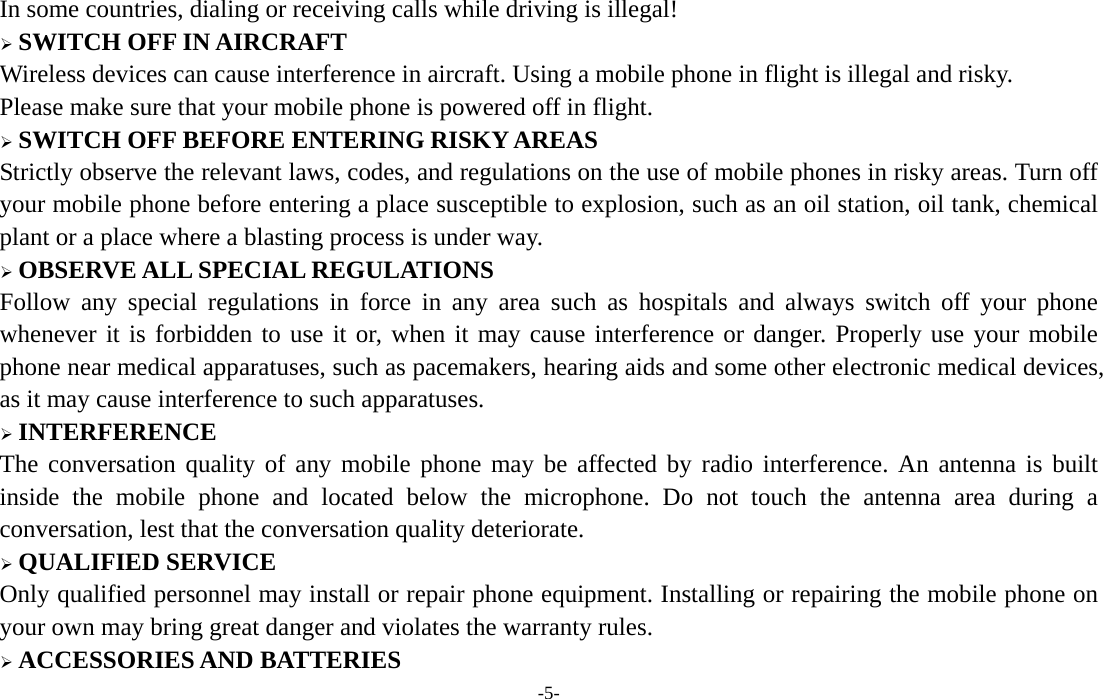  -5- In some countries, dialing or receiving calls while driving is illegal!  SWITCH OFF IN AIRCRAFT Wireless devices can cause interference in aircraft. Using a mobile phone in flight is illegal and risky.     Please make sure that your mobile phone is powered off in flight.  SWITCH OFF BEFORE ENTERING RISKY AREAS Strictly observe the relevant laws, codes, and regulations on the use of mobile phones in risky areas. Turn off your mobile phone before entering a place susceptible to explosion, such as an oil station, oil tank, chemical plant or a place where a blasting process is under way.  OBSERVE ALL SPECIAL REGULATIONS Follow any special regulations in force in any area such as hospitals and always switch off your phone whenever it is forbidden to use it or, when it may cause interference or danger. Properly use your mobile phone near medical apparatuses, such as pacemakers, hearing aids and some other electronic medical devices, as it may cause interference to such apparatuses.  INTERFERENCE The conversation quality of any mobile phone may be affected by radio interference. An antenna is built inside the mobile phone and located below the microphone. Do not touch the antenna area during a conversation, lest that the conversation quality deteriorate.  QUALIFIED SERVICE Only qualified personnel may install or repair phone equipment. Installing or repairing the mobile phone on your own may bring great danger and violates the warranty rules.  ACCESSORIES AND BATTERIES 