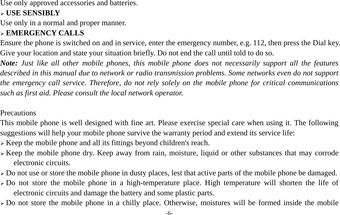  -6- Use only approved accessories and batteries.  USE SENSIBLY Use only in a normal and proper manner.  EMERGENCY CALLS Ensure the phone is switched on and in service, enter the emergency number, e.g. 112, then press the Dial key. Give your location and state your situation briefly. Do not end the call until told to do so. Note: Just like all other mobile phones, this mobile phone does not necessarily support all the features described in this manual due to network or radio transmission problems. Some networks even do not support the emergency call service. Therefore, do not rely solely on the mobile phone for critical communications such as first aid. Please consult the local network operator.  Precautions This mobile phone is well designed with fine art. Please exercise special care when using it. The following suggestions will help your mobile phone survive the warranty period and extend its service life:  Keep the mobile phone and all its fittings beyond children&apos;s reach.  Keep the mobile phone dry. Keep away from rain, moisture, liquid or other substances that may corrode electronic circuits.  Do not use or store the mobile phone in dusty places, lest that active parts of the mobile phone be damaged.  Do not store the mobile phone in a high-temperature place. High temperature will shorten the life of electronic circuits and damage the battery and some plastic parts.  Do not store the mobile phone in a chilly place. Otherwise, moistures will be formed inside the mobile 