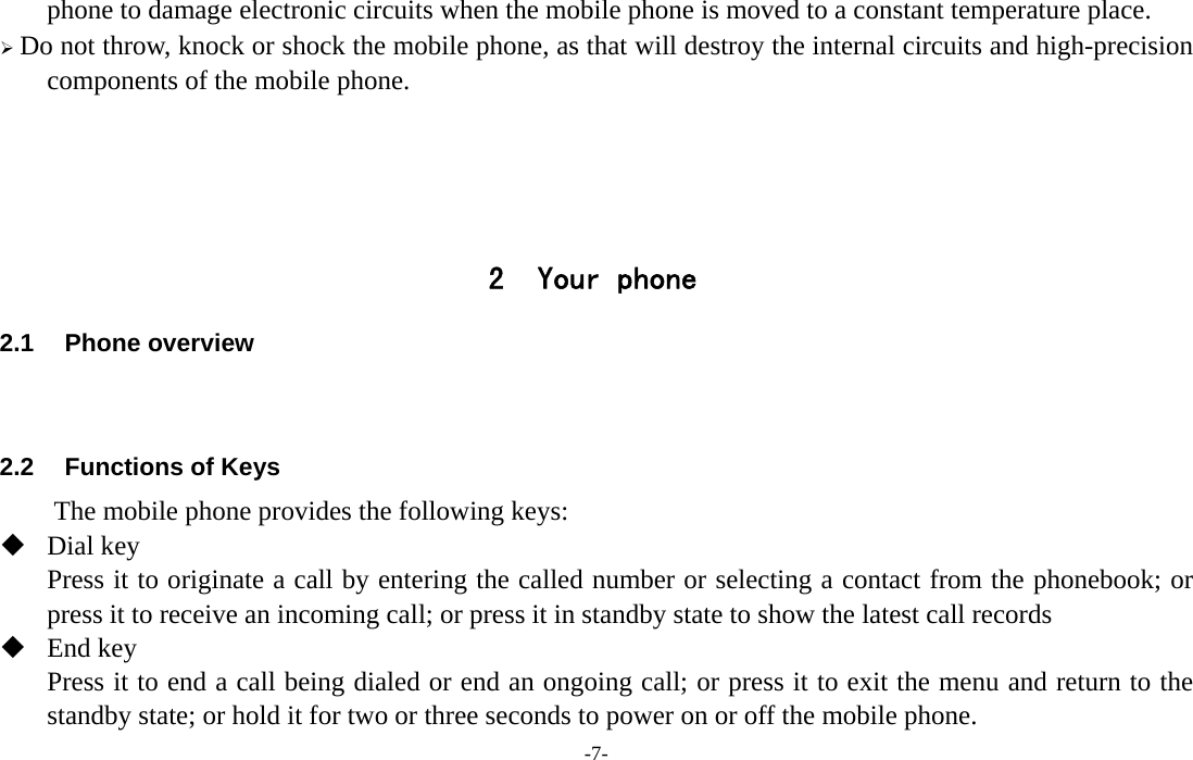  -7- phone to damage electronic circuits when the mobile phone is moved to a constant temperature place.  Do not throw, knock or shock the mobile phone, as that will destroy the internal circuits and high-precision components of the mobile phone.     2 Your phone 2.1 Phone overview   2.2  Functions of Keys The mobile phone provides the following keys:  Dial key Press it to originate a call by entering the called number or selecting a contact from the phonebook; or press it to receive an incoming call; or press it in standby state to show the latest call records  End key Press it to end a call being dialed or end an ongoing call; or press it to exit the menu and return to the standby state; or hold it for two or three seconds to power on or off the mobile phone. 