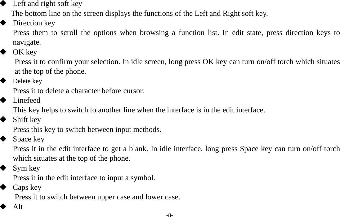  -8-  Left and right soft key The bottom line on the screen displays the functions of the Left and Right soft key.  Direction key Press them to scroll the options when browsing a function list. In edit state, press direction keys to navigate.   OK key Press it to confirm your selection. In idle screen, long press OK key can turn on/off torch which situates at the top of the phone.  Delete key Press it to delete a character before cursor.  Linefeed This key helps to switch to another line when the interface is in the edit interface.  Shift key Press this key to switch between input methods.  Space key Press it in the edit interface to get a blank. In idle interface, long press Space key can turn on/off torch which situates at the top of the phone.  Sym key Press it in the edit interface to input a symbol.  Caps key Press it to switch between upper case and lower case.  Alt  