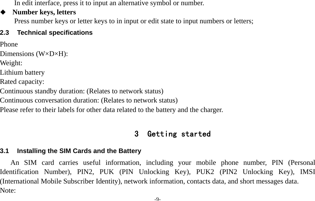  -9- In edit interface, press it to input an alternative symbol or number.  Number keys, letters Press number keys or letter keys to in input or edit state to input numbers or letters; 2.3 Technical specifications Phone Dimensions (W×D×H): Weight: Lithium battery Rated capacity:   Continuous standby duration: (Relates to network status) Continuous conversation duration: (Relates to network status) Please refer to their labels for other data related to the battery and the charger.  3 Getting started 3.1  Installing the SIM Cards and the Battery An SIM card carries useful information, including your mobile phone number, PIN (Personal Identification Number), PIN2, PUK (PIN Unlocking Key), PUK2 (PIN2 Unlocking Key), IMSI (International Mobile Subscriber Identity), network information, contacts data, and short messages data. Note: 