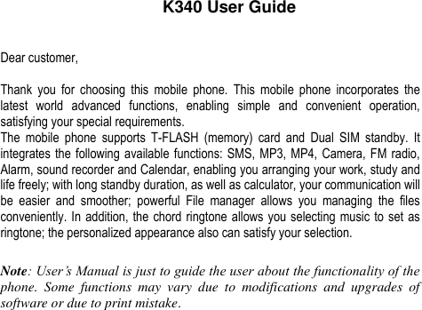    K340 User Guide  Dear customer,  Thank  you  for  choosing  this  mobile  phone.  This  mobile  phone  incorporates  the latest  world  advanced  functions,  enabling  simple  and  convenient  operation, satisfying your special requirements. The  mobile  phone  supports  T-FLASH  (memory)  card  and  Dual  SIM  standby.  It integrates the following available functions: SMS, MP3, MP4, Camera, FM radio, Alarm, sound recorder and Calendar, enabling you arranging your work, study and life freely; with long standby duration, as well as calculator, your communication will be  easier  and  smoother;  powerful  File  manager  allows  you  managing  the  files conveniently. In addition, the chord ringtone allows you selecting music to set as ringtone; the personalized appearance also can satisfy your selection.  Note: User’s Manual is just to guide the user about the functionality of the phone.  Some  functions  may  vary  due  to  modifications  and  upgrades  of software or due to print mistake.