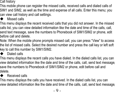  - 9 -   Call history This mobile phone can register the missed calls, received calls and dialed calls of SIM1 and SIM2, as well as the time and expense of all calls. Enter this menu; you can view call history and call settings.  Missed calls This menu displays the recent received calls that you did not answer. In the missed calls list, you can view detailed information like the date and time of the calls, call, send text message, save the numbers to Phonebook of SIM1/SIM2 or phone, edit before call and delete. Note: When the mobile phone prompts missed call, you can press “View” to access the list of missed calls. Select the desired number and press the call key or left soft key to call this number by SIM1/SIM2.    Dialed calls This menu displays the recent calls you have dialed. In the dialed calls list, you can view detailed information like the date and time of the calls, call, send text message, save the numbers to Phonebook of SIM1/SIM2 or phone, edit before call and delete.  Received calls This menu displays the calls you have received. In the dialed calls list, you can view detailed information like the date and time of the calls, call, send text message, 