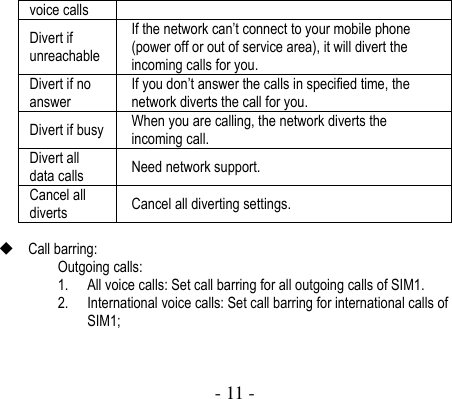  - 11 -  voice calls Divert if unreachable If the network can’t connect to your mobile phone (power off or out of service area), it will divert the incoming calls for you.   Divert if no answer If you don’t answer the calls in specified time, the network diverts the call for you.   Divert if busy When you are calling, the network diverts the incoming call.   Divert all data calls Need network support. Cancel all diverts Cancel all diverting settings.     Call barring:   Outgoing calls: 1. All voice calls: Set call barring for all outgoing calls of SIM1.   2. International voice calls: Set call barring for international calls of SIM1; 