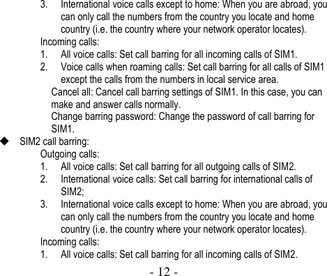  - 12 -  3. International voice calls except to home: When you are abroad, you can only call the numbers from the country you locate and home country (i.e. the country where your network operator locates).   Incoming calls: 1. All voice calls: Set call barring for all incoming calls of SIM1.   2. Voice calls when roaming calls: Set call barring for all calls of SIM1 except the calls from the numbers in local service area.   Cancel all: Cancel call barring settings of SIM1. In this case, you can make and answer calls normally.   Change barring password: Change the password of call barring for SIM1.    SIM2 call barring:   Outgoing calls: 1. All voice calls: Set call barring for all outgoing calls of SIM2.   2. International voice calls: Set call barring for international calls of SIM2; 3. International voice calls except to home: When you are abroad, you can only call the numbers from the country you locate and home country (i.e. the country where your network operator locates).   Incoming calls: 1. All voice calls: Set call barring for all incoming calls of SIM2.   