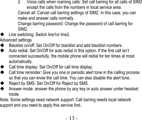  - 13 -  2. Voice calls when roaming calls: Set call barring for all calls of SIM2 except the calls from the numbers in local service area.   Cancel all: Cancel call barring settings of SIM2. In this case, you can make and answer calls normally.   Change barring password: Change the password of call barring for SIM2.    Line switching: Switch line1or line2. Advanced settings  Blacklist on/off: Set On/Off for blacklist and add blacklist numbers.  Auto redial: Set On/Off for auto redial in this option. If the first call isn’t connected successfully, the mobile phone will redial for ten times at most automatically.  Call time display: Set On/Off for call time display.  Call time reminder: Give you one or periodic alert tone in the calling process so that you can know the call time. You can also disable the alert tone.    Reject by SMS: Set On/Off for Reject by SMS.  Answer mode: answer the phone by any key or auto answer under headset mode. Note: Some settings need network support. Call barring needs local network support and you need to apply this service first..    