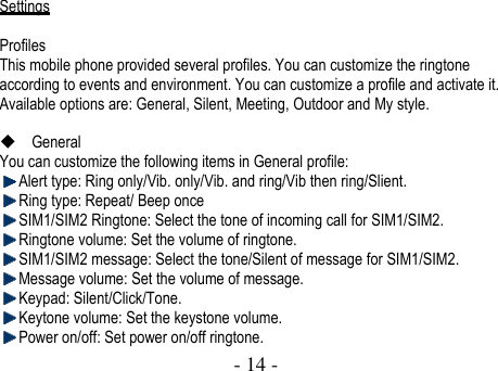  - 14 -     Settings  Profiles This mobile phone provided several profiles. You can customize the ringtone according to events and environment. You can customize a profile and activate it. Available options are: General, Silent, Meeting, Outdoor and My style.     General You can customize the following items in General profile:    Alert type: Ring only/Vib. only/Vib. and ring/Vib then ring/Slient.  Ring type: Repeat/ Beep once  SIM1/SIM2 Ringtone: Select the tone of incoming call for SIM1/SIM2.  Ringtone volume: Set the volume of ringtone.  SIM1/SIM2 message: Select the tone/Silent of message for SIM1/SIM2.    Message volume: Set the volume of message.  Keypad: Silent/Click/Tone.  Keytone volume: Set the keystone volume.  Power on/off: Set power on/off ringtone. 