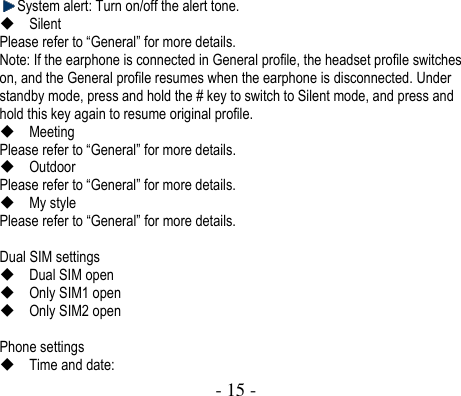  - 15 -   System alert: Turn on/off the alert tone.    Silent   Please refer to “General” for more details. Note: If the earphone is connected in General profile, the headset profile switches on, and the General profile resumes when the earphone is disconnected. Under standby mode, press and hold the # key to switch to Silent mode, and press and hold this key again to resume original profile.  Meeting   Please refer to “General” for more details.  Outdoor   Please refer to “General” for more details.  My style   Please refer to “General” for more details.  Dual SIM settings    Dual SIM open  Only SIM1 open  Only SIM2 open  Phone settings  Time and date: 