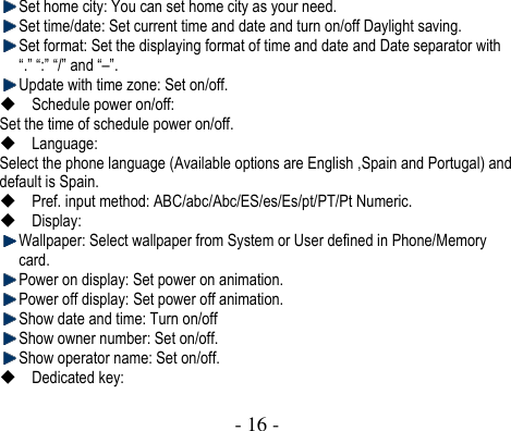  - 16 -   Set home city: You can set home city as your need.  Set time/date: Set current time and date and turn on/off Daylight saving.    Set format: Set the displaying format of time and date and Date separator with “.” “:” “/” and “–”.    Update with time zone: Set on/off.  Schedule power on/off: Set the time of schedule power on/off.    Language:   Select the phone language (Available options are English ,Spain and Portugal) and default is Spain.    Pref. input method: ABC/abc/Abc/ES/es/Es/pt/PT/Pt Numeric.  Display:    Wallpaper: Select wallpaper from System or User defined in Phone/Memory card.  Power on display: Set power on animation.  Power off display: Set power off animation.  Show date and time: Turn on/off  Show owner number: Set on/off.  Show operator name: Set on/off.  Dedicated key: 