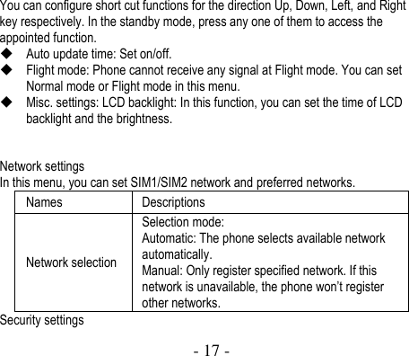  - 17 -  You can configure short cut functions for the direction Up, Down, Left, and Right key respectively. In the standby mode, press any one of them to access the appointed function.  Auto update time: Set on/off.  Flight mode: Phone cannot receive any signal at Flight mode. You can set Normal mode or Flight mode in this menu.  Misc. settings: LCD backlight: In this function, you can set the time of LCD backlight and the brightness.   Network settings   In this menu, you can set SIM1/SIM2 network and preferred networks.   Names Descriptions Network selection Selection mode:   Automatic: The phone selects available network automatically. Manual: Only register specified network. If this network is unavailable, the phone won’t register other networks.   Security settings 