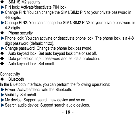  - 18 -   SIM1/SIM2 security  PIN lock: Activate/deactivate PIN lock.    Change PIN: You can change the SIM1/SIM2 PIN to your private password in 4-8 digits.    Change PIN2: You can change the SIM1/SIM2 PIN2 to your private password in 4-8 digits.  Phone security  Phone lock: You can activate or deactivate phone lock. The phone lock is a 4-8 digit password (default: 1122),    Change password: Change the phone lock password.  Auto keypad lock: Set auto keypad lock time or set off.  Data protection: Input password and set data protection.  Auto keypad lock: Set on/off.  Connectivity  Bluetooth In the Bluetooth interface, you can perform the following operations:    Power: Activate/deactivate the Bluetooth.    Visibility: Set on/off.    My device: Support search new device and so on.  Search audio device: Support search audio devices. 