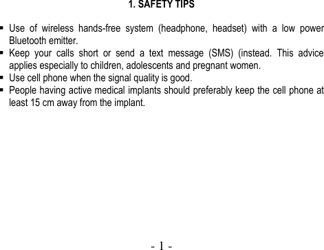  - 1 -   1. SAFETY TIPS   Use  of  wireless  hands-free  system  (headphone,  headset)  with  a  low  power Bluetooth emitter.  Keep  your  calls  short  or  send  a  text  message  (SMS)  (instead.  This  advice applies especially to children, adolescents and pregnant women.  Use cell phone when the signal quality is good.  People having active medical implants should preferably keep the cell phone at least 15 cm away from the implant.            