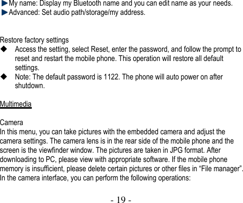  - 19 -   My name: Display my Bluetooth name and you can edit name as your needs.  Advanced: Set audio path/storage/my address.   Restore factory settings  Access the setting, select Reset, enter the password, and follow the prompt to reset and restart the mobile phone. This operation will restore all default settings.    Note: The default password is 1122. The phone will auto power on after shutdown.  Multimedia  Camera In this menu, you can take pictures with the embedded camera and adjust the camera settings. The camera lens is in the rear side of the mobile phone and the screen is the viewfinder window. The pictures are taken in JPG format. After downloading to PC, please view with appropriate software. If the mobile phone memory is insufficient, please delete certain pictures or other files in “File manager”. In the camera interface, you can perform the following operations:  