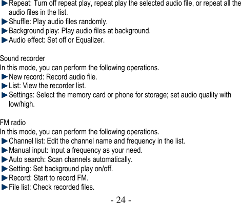  - 24 -   Repeat: Turn off repeat play, repeat play the selected audio file, or repeat all the audio files in the list.    Shuffle: Play audio files randomly.  Background play: Play audio files at background.    Audio effect: Set off or Equalizer.  Sound recorder In this mode, you can perform the following operations.  New record: Record audio file.  List: View the recorder list.  Settings: Select the memory card or phone for storage; set audio quality with low/high.  FM radio In this mode, you can perform the following operations.    Channel list: Edit the channel name and frequency in the list.    Manual input: Input a frequency as your need.  Auto search: Scan channels automatically.  Setting: Set background play on/off.  Record: Start to record FM.  File list: Check recorded files. 