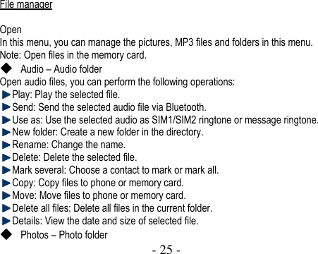  - 25 -    File manager  Open In this menu, you can manage the pictures, MP3 files and folders in this menu.   Note: Open files in the memory card.  Audio – Audio folder Open audio files, you can perform the following operations:  Play: Play the selected file.    Send: Send the selected audio file via Bluetooth.  Use as: Use the selected audio as SIM1/SIM2 ringtone or message ringtone.  New folder: Create a new folder in the directory.    Rename: Change the name.    Delete: Delete the selected file.  Mark several: Choose a contact to mark or mark all.  Copy: Copy files to phone or memory card.    Move: Move files to phone or memory card.    Delete all files: Delete all files in the current folder.  Details: View the date and size of selected file.    Photos – Photo folder 