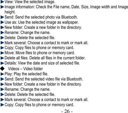  - 26 -   View: View the selected image.  Image information: Check the File name, Date, Size, Image width and Image height.  Send: Send the selected photo via Bluetooth.    Use as: Use the selected image as wallpaper.    New folder: Create a new folder in the directory.    Rename: Change the name.    Delete: Delete the selected file.  Mark several: Choose a contact to mark or mark all.  Copy: Copy files to phone or memory card.    Move: Move files to phone or memory card.    Delete all files: Delete all files in the current folder.  Details: View the date and size of selected file.  Videos – Video folder    Play: Play the selected file.    Send: Send the selected video file via Bluetooth.  New folder: Create a new folder in the directory.    Rename: Change the name.    Delete: Delete the selected file.  Mark several: Choose a contact to mark or mark all.  Copy: Copy files to phone or memory card.   