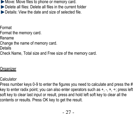  - 27 -   Move: Move files to phone or memory card.    Delete all files: Delete all files in the current folder  Details: View the date and size of selected file.   Format Format the memory card.   Rename Change the name of memory card. Details   Check Name, Total size and Free size of the memory card.   Organizer  Calculator Press number keys 0-9 to enter the figures you need to calculate and press the # key to enter radix point; you can also enter operators such as +, -, × , ÷ ; press left soft key to clear last input or result, press and hold left soft key to clear all the contents or results. Press OK key to get the result.   