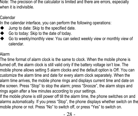  - 28 -  Note: The precision of the calculator is limited and there are errors, especially when it is indivisible.    Calendar In the calendar interface, you can perform the following operations:    Jump to date: Skip to the specified date.  Go to today: Skip to the date of today.  Go to weekly/monthly view: You can select weekly view or monthly view of calendar.  Alarm The time format of alarm clock is the same to clock. When the mobile phone is turned off, the alarm clock is still valid only if the battery voltage isn’t low. The mobile phone allows setting 5 alarm clocks and the default option is Off. You can customize the alarm time and date for every alarm clock separately. When the alarm time arrives, the mobile phone rings and displays current time and date on the screen. Press “Stop” to stop the alarm; press “Snooze”, the alarm stops and rings again after a few minutes according to your settings.   If the mobile phone is still power off till the alarm time, the phone switches on and alarms automatically. If you press “Stop”, the phone displays whether switch on the mobile phone or not. Press “No” to switch off, or press “Yes” to switch on.   