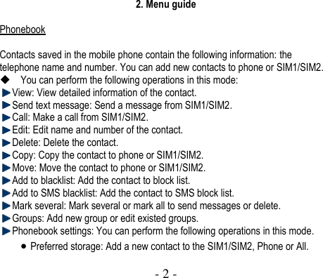  - 2 -  2. Menu guide  Phonebook  Contacts saved in the mobile phone contain the following information: the telephone name and number. You can add new contacts to phone or SIM1/SIM2.    You can perform the following operations in this mode:    View: View detailed information of the contact.    Send text message: Send a message from SIM1/SIM2.  Call: Make a call from SIM1/SIM2.  Edit: Edit name and number of the contact.    Delete: Delete the contact.  Copy: Copy the contact to phone or SIM1/SIM2.  Move: Move the contact to phone or SIM1/SIM2.  Add to blacklist: Add the contact to block list.  Add to SMS blacklist: Add the contact to SMS block list.  Mark several: Mark several or mark all to send messages or delete.  Groups: Add new group or edit existed groups.  Phonebook settings: You can perform the following operations in this mode.  Preferred storage: Add a new contact to the SIM1/SIM2, Phone or All. 