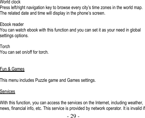  - 29 -   World clock Press left/right navigation key to browse every city’s time zones in the world map. The related date and time will display in the phone’s screen.  Ebook reader You can watch ebook with this function and you can set it as your need in global settings options.  Torch You can set on/off for torch.   Fun &amp; Games  This menu includes Puzzle game and Games settings.  Services  With this function, you can access the services on the Internet, including weather, news, financial info, etc. This service is provided by network operator. It is invalid if 