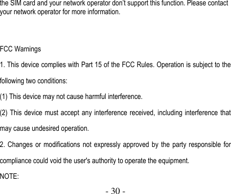  - 30 -  the SIM card and your network operator don’t support this function. Please contact your network operator for more information.   FCC Warnings 1. This device complies with Part 15 of the FCC Rules. Operation is subject to the following two conditions: (1) This device may not cause harmful interference. (2) This device must accept any interference received, including interference that may cause undesired operation. 2.  Changes  or  modifications  not expressly approved  by  the  party responsible for compliance could void the user&apos;s authority to operate the equipment. NOTE:   