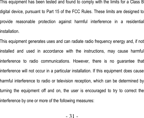  - 31 -  This equipment has been tested and found to comply with the limits for a Class B digital device, pursuant to Part 15 of the FCC Rules. These limits are designed to provide  reasonable  protection  against  harmful  interference  in  a  residential installation. This equipment generates uses and can radiate radio frequency energy and, if not installed  and  used  in  accordance  with  the  instructions,  may  cause  harmful interference  to  radio  communications.  However,  there  is  no  guarantee  that interference will not occur in a particular installation. If this equipment does cause harmful interference to  radio  or  television  reception, which can be  determined  by turning  the  equipment  off  and  on,  the  user  is  encouraged  to  try  to  correct  the interference by one or more of the following measures: 