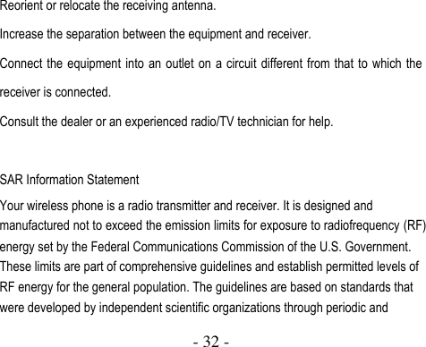  - 32 -  Reorient or relocate the receiving antenna. Increase the separation between the equipment and receiver. Connect the equipment  into an outlet on a circuit different from that to which the receiver is connected.   Consult the dealer or an experienced radio/TV technician for help.  SAR Information Statement Your wireless phone is a radio transmitter and receiver. It is designed and manufactured not to exceed the emission limits for exposure to radiofrequency (RF) energy set by the Federal Communications Commission of the U.S. Government. These limits are part of comprehensive guidelines and establish permitted levels of RF energy for the general population. The guidelines are based on standards that were developed by independent scientific organizations through periodic and 