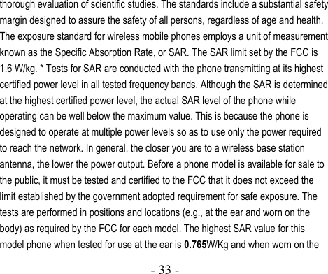  - 33 -  thorough evaluation of scientific studies. The standards include a substantial safety margin designed to assure the safety of all persons, regardless of age and health. The exposure standard for wireless mobile phones employs a unit of measurement known as the Specific Absorption Rate, or SAR. The SAR limit set by the FCC is 1.6 W/kg. * Tests for SAR are conducted with the phone transmitting at its highest certified power level in all tested frequency bands. Although the SAR is determined at the highest certified power level, the actual SAR level of the phone while operating can be well below the maximum value. This is because the phone is designed to operate at multiple power levels so as to use only the power required to reach the network. In general, the closer you are to a wireless base station antenna, the lower the power output. Before a phone model is available for sale to the public, it must be tested and certified to the FCC that it does not exceed the limit established by the government adopted requirement for safe exposure. The tests are performed in positions and locations (e.g., at the ear and worn on the body) as required by the FCC for each model. The highest SAR value for this model phone when tested for use at the ear is 0.765W/Kg and when worn on the 