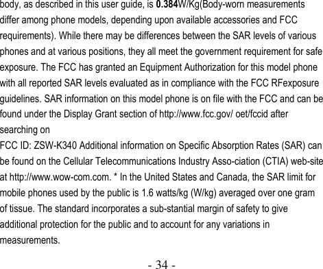  - 34 -  body, as described in this user guide, is 0.384W/Kg(Body-worn measurements differ among phone models, depending upon available accessories and FCC requirements). While there may be differences between the SAR levels of various phones and at various positions, they all meet the government requirement for safe exposure. The FCC has granted an Equipment Authorization for this model phone with all reported SAR levels evaluated as in compliance with the FCC RFexposure guidelines. SAR information on this model phone is on file with the FCC and can be found under the Display Grant section of http://www.fcc.gov/ oet/fccid after searching on   FCC ID: ZSW-K340 Additional information on Specific Absorption Rates (SAR) can be found on the Cellular Telecommunications Industry Asso-ciation (CTIA) web-site at http://www.wow-com.com. * In the United States and Canada, the SAR limit for mobile phones used by the public is 1.6 watts/kg (W/kg) averaged over one gram of tissue. The standard incorporates a sub-stantial margin of safety to give additional protection for the public and to account for any variations in measurements. 