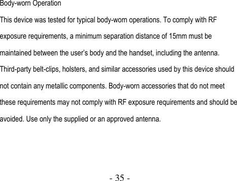  - 35 -   Body-worn Operation This device was tested for typical body-worn operations. To comply with RF exposure requirements, a minimum separation distance of 15mm must be maintained between the user’s body and the handset, including the antenna. Third-party belt-clips, holsters, and similar accessories used by this device should not contain any metallic components. Body-worn accessories that do not meet these requirements may not comply with RF exposure requirements and should be avoided. Use only the supplied or an approved antenna.     