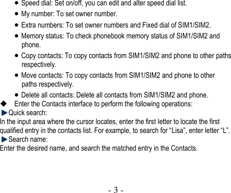  - 3 -   Speed dial: Set on/off, you can edit and alter speed dial list.  My number: To set owner number.  Extra numbers: To set owner numbers and Fixed dial of SIM1/SIM2.  Memory status: To check phonebook memory status of SIM1/SIM2 and phone.    Copy contacts: To copy contacts from SIM1/SIM2 and phone to other paths respectively.  Move contacts: To copy contacts from SIM1/SIM2 and phone to other paths respectively.  Delete all contacts: Delete all contacts from SIM1/SIM2 and phone.  Enter the Contacts interface to perform the following operations:    Quick search: In the input area where the cursor locates, enter the first letter to locate the first qualified entry in the contacts list. For example, to search for “Lisa”, enter letter “L”.    Search name: Enter the desired name, and search the matched entry in the Contacts.      