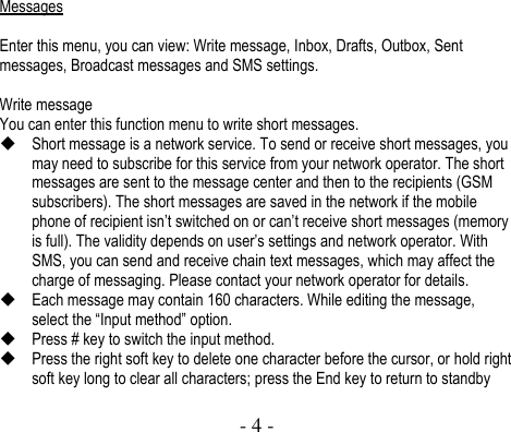  - 4 -  Messages  Enter this menu, you can view: Write message, Inbox, Drafts, Outbox, Sent messages, Broadcast messages and SMS settings.    Write message You can enter this function menu to write short messages.  Short message is a network service. To send or receive short messages, you may need to subscribe for this service from your network operator. The short messages are sent to the message center and then to the recipients (GSM subscribers). The short messages are saved in the network if the mobile phone of recipient isn’t switched on or can’t receive short messages (memory is full). The validity depends on user’s settings and network operator. With SMS, you can send and receive chain text messages, which may affect the charge of messaging. Please contact your network operator for details.    Each message may contain 160 characters. While editing the message, select the “Input method” option.  Press # key to switch the input method.    Press the right soft key to delete one character before the cursor, or hold right soft key long to clear all characters; press the End key to return to standby 