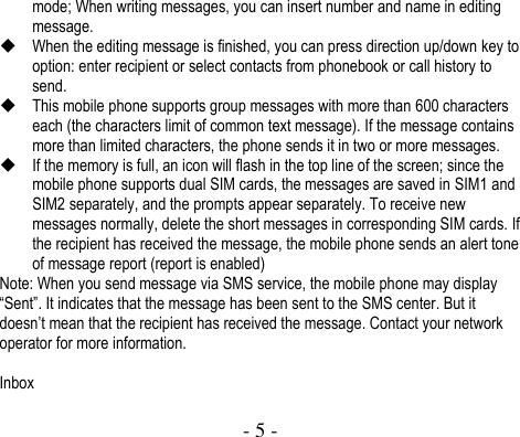  - 5 -  mode; When writing messages, you can insert number and name in editing message.  When the editing message is finished, you can press direction up/down key to option: enter recipient or select contacts from phonebook or call history to send.  This mobile phone supports group messages with more than 600 characters each (the characters limit of common text message). If the message contains more than limited characters, the phone sends it in two or more messages.  If the memory is full, an icon will flash in the top line of the screen; since the mobile phone supports dual SIM cards, the messages are saved in SIM1 and SIM2 separately, and the prompts appear separately. To receive new messages normally, delete the short messages in corresponding SIM cards. If the recipient has received the message, the mobile phone sends an alert tone of message report (report is enabled) Note: When you send message via SMS service, the mobile phone may display “Sent”. It indicates that the message has been sent to the SMS center. But it doesn’t mean that the recipient has received the message. Contact your network operator for more information.    Inbox 