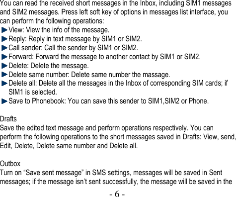  - 6 -  You can read the received short messages in the Inbox, including SIM1 messages and SIM2 messages. Press left soft key of options in messages list interface, you can perform the following operations:  View: View the info of the message.  Reply: Reply in text message by SIM1 or SIM2.    Call sender: Call the sender by SIM1 or SIM2.  Forward: Forward the message to another contact by SIM1 or SIM2.    Delete: Delete the message.    Delete same number: Delete same number the massage.  Delete all: Delete all the messages in the Inbox of corresponding SIM cards; if SIM1 is selected.    Save to Phonebook: You can save this sender to SIM1,SIM2 or Phone.  Drafts Save the edited text message and perform operations respectively. You can perform the following operations to the short messages saved in Drafts: View, send, Edit, Delete, Delete same number and Delete all.  Outbox Turn on “Save sent message” in SMS settings, messages will be saved in Sent messages; if the message isn’t sent successfully, the message will be saved in the 