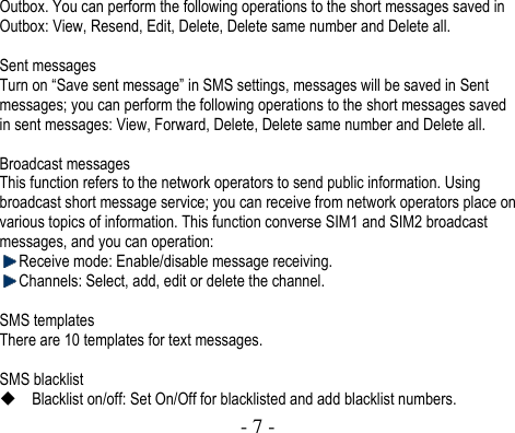  - 7 -  Outbox. You can perform the following operations to the short messages saved in Outbox: View, Resend, Edit, Delete, Delete same number and Delete all.    Sent messages Turn on “Save sent message” in SMS settings, messages will be saved in Sent messages; you can perform the following operations to the short messages saved in sent messages: View, Forward, Delete, Delete same number and Delete all.    Broadcast messages This function refers to the network operators to send public information. Using broadcast short message service; you can receive from network operators place on various topics of information. This function converse SIM1 and SIM2 broadcast messages, and you can operation:  Receive mode: Enable/disable message receiving.  Channels: Select, add, edit or delete the channel.  SMS templates There are 10 templates for text messages.  SMS blacklist  Blacklist on/off: Set On/Off for blacklisted and add blacklist numbers. 