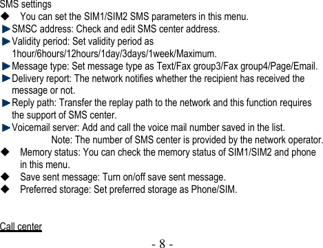  - 8 -    SMS settings  You can set the SIM1/SIM2 SMS parameters in this menu.    SMSC address: Check and edit SMS center address.    Validity period: Set validity period as 1hour/6hours/12hours/1day/3days/1week/Maximum.  Message type: Set message type as Text/Fax group3/Fax group4/Page/Email.  Delivery report: The network notifies whether the recipient has received the message or not.  Reply path: Transfer the replay path to the network and this function requires the support of SMS center.  Voicemail server: Add and call the voice mail number saved in the list. Note: The number of SMS center is provided by the network operator.    Memory status: You can check the memory status of SIM1/SIM2 and phone in this menu.  Save sent message: Turn on/off save sent message.  Preferred storage: Set preferred storage as Phone/SIM.   Call center 