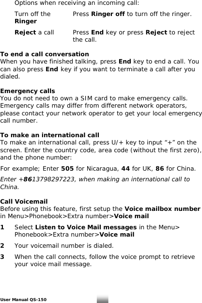    Options when receiving an incoming call:    Turn off the    Press Ringer off to turn off the ringer.   Ringer       Reject a call    Press End key or press Reject to reject       the call.  To end a call conversation When you have finished talking, press End key to end a call. You can also press End key if you want to terminate a call after you dialed.  Emergency calls You do not need to own a SIM card to make emergency calls. Emergency calls may differ from different network operators, please contact your network operator to get your local emergency call number.  To make an international call To make an international call, press U/+ key to input “+” on the screen. Enter the country code, area code (without the first zero), and the phone number:  For example; Enter 505 for Nicaragua, 44 for UK, 86 for China.  Enter +8613798297223, when making an international call to China.  Call Voicemail Before using this feature, first setup the Voice mailbox number in Menu&gt;Phonebook&gt;Extra number&gt;Voice mail   1  Select Listen to Voice Mail messages in the Menu&gt;   Phonebook&gt;Extra number&gt;Voice mail  2   Your voicemail number is dialed.  3   When the call connects, follow the voice prompt to retrieve    your voice mail message.  User Manual QS-150   9 