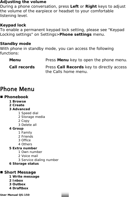 Adjusting the volume During a phone conversation, press Left or Right keys to adjust the volume of the earpiece or headset to your comfortable listening level.  Keypad lock To enable a permanent keypad lock setting, please see &quot;Keypad Locking settings&quot; on Settings&gt;Phone settings menu.  Standby mode With phone in standby mode, you can access the following functions:   Menu   Press Menu key to open the phone menu.   Call records Press Call Records key to directly access       the Calls home menu.     Phone Menu   Phonebook  1 Browse  2 Create  3 Advanced     1 Speed dial     2 Storage media                     2 Copy                     3 Delete all  4 Group   1 Family   2 Friends   3 Office   4 Others   5 Extra number     1 Own number     2 Voice mail     3 Service dialing number  6 Storage status   Short Message   1 Write message  2 Inbox  3 Outbox  4 Draftbox User Manual QS-150   10