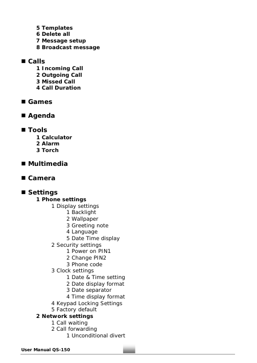 5 Templates    6 Delete all  7 Message setup   8 Broadcast message   Calls   1 Incoming Call   2 Outgoing Call   3 Missed Call   4 Call Duration    Games   Agenda   Tools  1 Calculator  2 Alarm  3 Torch   Multimedia   Camera   Settings  1 Phone settings     1 Display settings    1 Backlight    2 Wallpaper    3 Greeting note    4 Language    5 Date Time display     2 Security settings    1 Power on PIN1    2 Change PIN2    3 Phone code     3 Clock settings    1 Date &amp; Time setting       2 Date display format    3 Date separator       4 Time display format     4 Keypad Locking Settings     5 Factory default  2 Network settings    1 Call waiting   2 Call forwarding    1 Unconditional divert User Manual QS-150   11